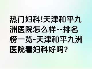 热门妇科!天津和平九洲医院怎么样--排名榜一览-天津和平九洲医院看妇科好吗？