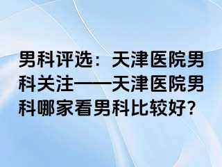 男科评选：天津医院男科关注——天津医院男科哪家看男科比较好?