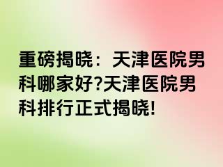 重磅揭晓：天津医院男科哪家好?天津医院男科排行正式揭晓!