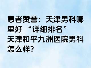 患者赞誉：天津男科哪里好 “详细排名” 天津和平九洲医院男科怎么样?