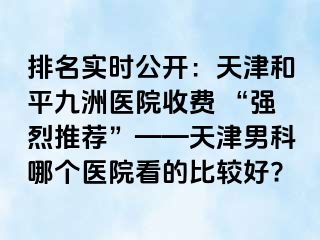 排名实时公开：天津和平九洲医院收费 “强烈推荐”——天津男科哪个医院看的比较好?
