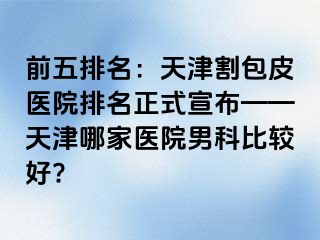 前五排名：天津割包皮医院排名正式宣布——天津哪家医院男科比较好?