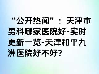 “公开热闻”：天津市男科哪家医院好-实时更新一览-天津和平九洲医院好不好？