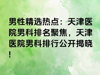 男性精选热点：天津医院男科排名聚焦，天津医院男科排行公开揭晓!