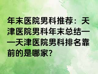年末医院男科推荐：天津医院男科年末总结——天津医院男科排名靠前的是哪家?