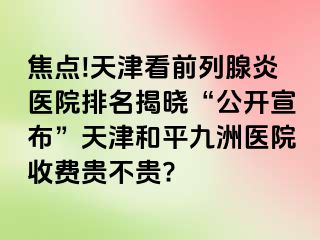 焦点!天津看前列腺炎医院排名揭晓“公开宣布”天津和平九洲医院收费贵不贵?