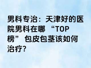 男科专治：天津好的医院男科在哪 “TOP榜” 包皮包茎该如何治疗?
