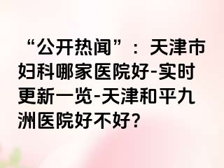 “公开热闻”：天津市妇科哪家医院好-实时更新一览-天津和平九洲医院好不好？