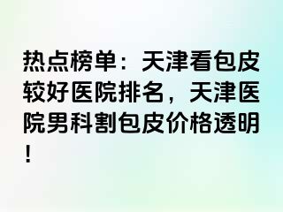 热点榜单：天津看包皮较好医院排名，天津医院男科割包皮价格透明！