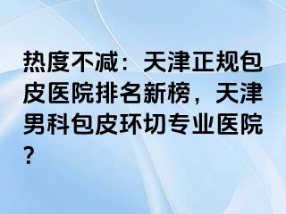热度不减：天津正规包皮医院排名新榜，天津男科包皮环切专业医院？