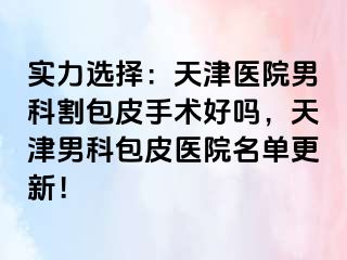 实力选择：天津医院男科割包皮手术好吗，天津男科包皮医院名单更新！