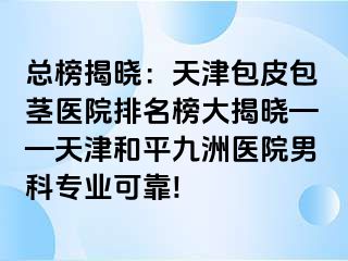 总榜揭晓：天津包皮包茎医院排名榜大揭晓——天津和平九洲医院男科专业可靠!