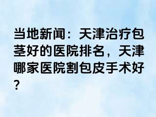 当地新闻：天津治疗包茎好的医院排名，天津哪家医院割包皮手术好？