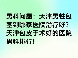 男科问题：天津男性包茎到哪家医院治疗好?天津包皮手术好的医院男科排行!