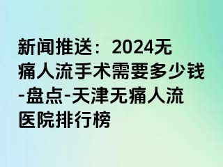 新闻推送：2024无痛人流手术需要多少钱-盘点-天津无痛人流医院排行榜