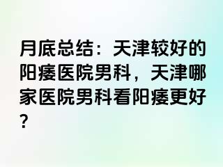 月底总结：天津较好的阳痿医院男科，天津哪家医院男科看阳痿更好？