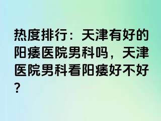 热度排行：天津有好的阳痿医院男科吗，天津医院男科看阳痿好不好？