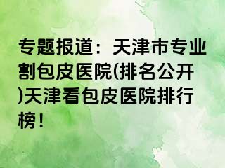 专题报道：天津市专业割包皮医院(排名公开)天津看包皮医院排行榜！