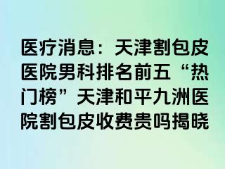 医疗消息：天津割包皮医院男科排名前五“热门榜”天津和平九洲医院割包皮收费贵吗揭晓