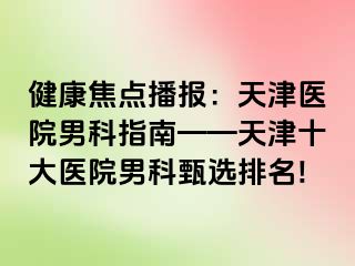 健康焦点播报：天津医院男科指南——天津十大医院男科甄选排名!