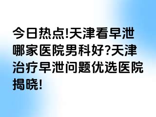 今日热点!天津看早泄哪家医院男科好?天津治疗早泄问题优选医院揭晓!
