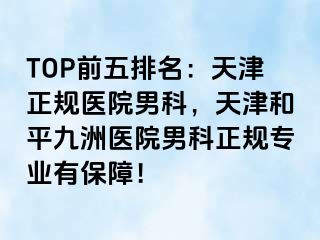 TOP前五排名：天津正规医院男科，天津和平九洲医院男科正规专业有保障！