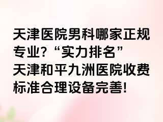 天津医院男科哪家正规专业?“实力排名” 天津和平九洲医院收费标准合理设备完善!