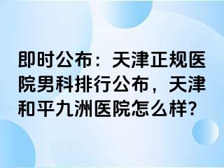 即时公布：天津正规医院男科排行公布，天津和平九洲医院怎么样?