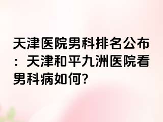 天津医院男科排名公布：天津和平九洲医院看男科病如何?