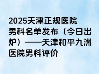 2025天津正规医院男科名单发布（今日出炉）——天津和平九洲医院男科评价