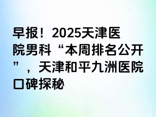 早报！2025天津医院男科“本周排名公开”，天津和平九洲医院口碑探秘