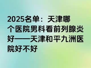 2025名单：天津哪个医院男科看前列腺炎好——天津和平九洲医院好不好