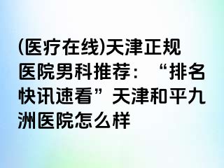 (医疗在线)天津正规医院男科推荐：“排名快讯速看”天津和平九洲医院怎么样