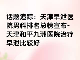 话题追踪：天津早泄医院男科排名总榜宣布-天津和平九洲医院治疗早泄比较好