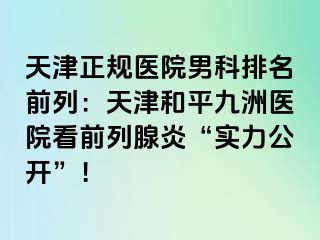天津正规医院男科排名前列：天津和平九洲医院看前列腺炎“实力公开”！