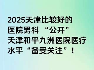 2025天津比较好的医院男科 “公开” 天津和平九洲医院医疗水平“备受关注”！