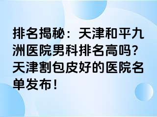 排名揭秘：天津和平九洲医院男科排名高吗？天津割包皮好的医院名单发布！