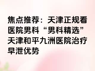 焦点推荐：天津正规看医院男科“男科精选”天津和平九洲医院治疗早泄优势