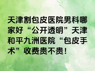 天津割包皮医院男科哪家好“公开透明”天津和平九洲医院“包皮手术”收费贵不贵！
