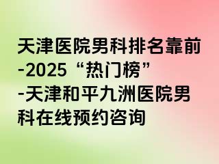 天津医院男科排名靠前-2025“热门榜”-天津和平九洲医院男科在线预约咨询