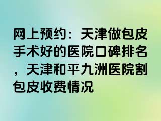 网上预约：天津做包皮手术好的医院口碑排名，天津和平九洲医院割包皮收费情况