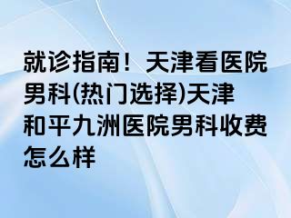就诊指南！天津看医院男科(热门选择)天津和平九洲医院男科收费怎么样