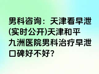 男科咨询：天津看早泄(实时公开)天津和平九洲医院男科治疗早泄口碑好不好？