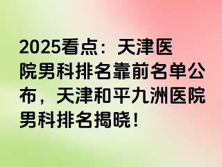 2025看点：天津医院男科排名靠前名单公布，天津和平九洲医院男科排名揭晓！