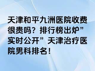 天津和平九洲医院收费很贵吗？排行榜出炉”实时公开”天津治疗医院男科排名！