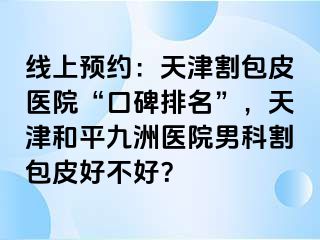 线上预约：天津割包皮医院“口碑排名”，天津和平九洲医院男科割包皮好不好？