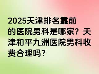 2025天津排名靠前的医院男科是哪家？天津和平九洲医院男科收费合理吗？