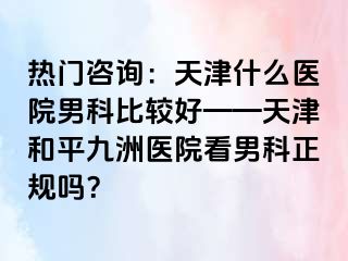 热门咨询：天津什么医院男科比较好——天津和平九洲医院看男科正规吗？