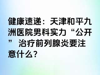 健康速递：天津和平九洲医院男科实力“公开” 治疗前列腺炎要注意什么？