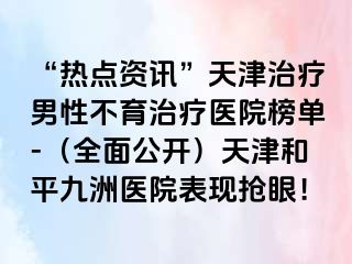 “热点资讯”天津治疗男性不育治疗医院榜单-（全面公开）天津和平九洲医院表现抢眼！